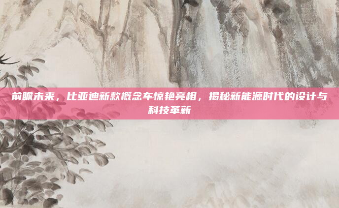前瞻未来，比亚迪新款概念车惊艳亮相，揭秘新能源时代的设计与科技革新