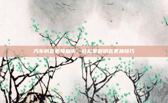 汽车钥匙更换指南，轻松掌握钥匙更换技巧