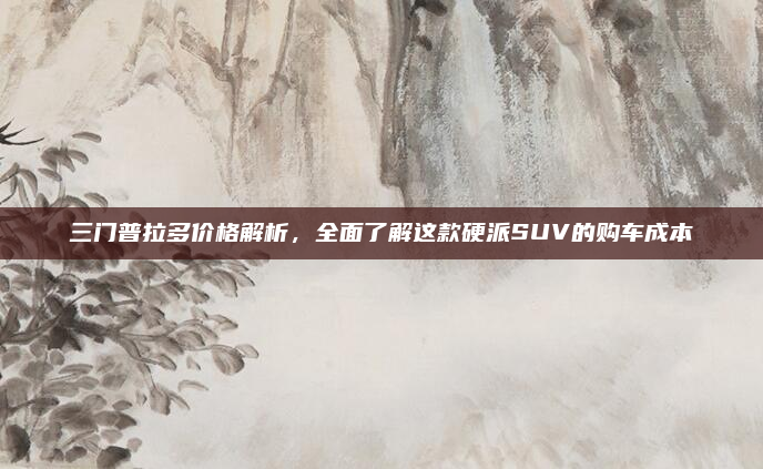 三门普拉多价格解析，全面了解这款硬派SUV的购车成本