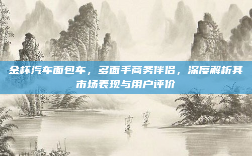金杯汽车面包车，多面手商务伴侣，深度解析其市场表现与用户评价