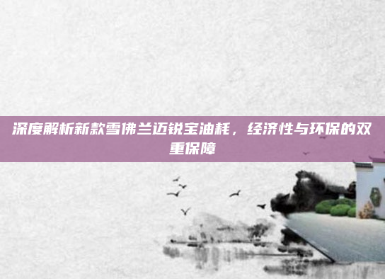 深度解析新款雪佛兰迈锐宝油耗，经济性与环保的双重保障