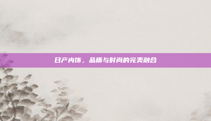 日产内饰，品质与时尚的完美融合
