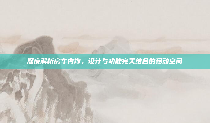 深度解析房车内饰，设计与功能完美结合的移动空间