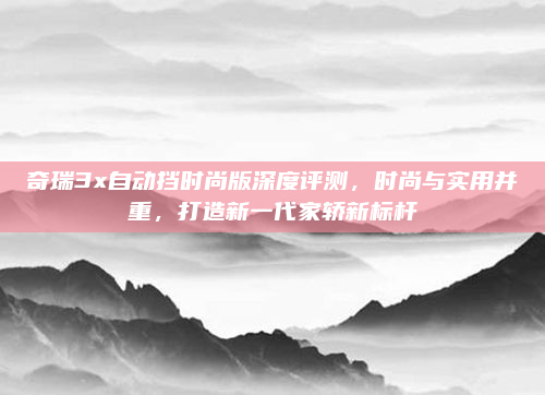奇瑞3x自动挡时尚版深度评测，时尚与实用并重，打造新一代家轿新标杆