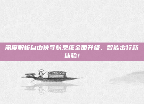 深度解析自由侠导航系统全面升级，智能出行新体验！