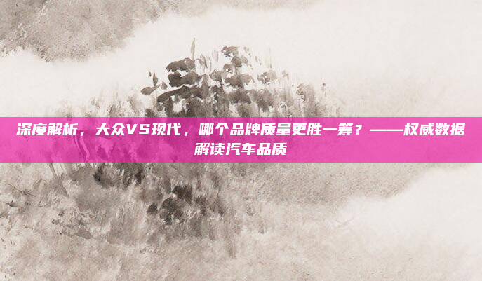 深度解析，大众VS现代，哪个品牌质量更胜一筹？——权威数据解读汽车品质