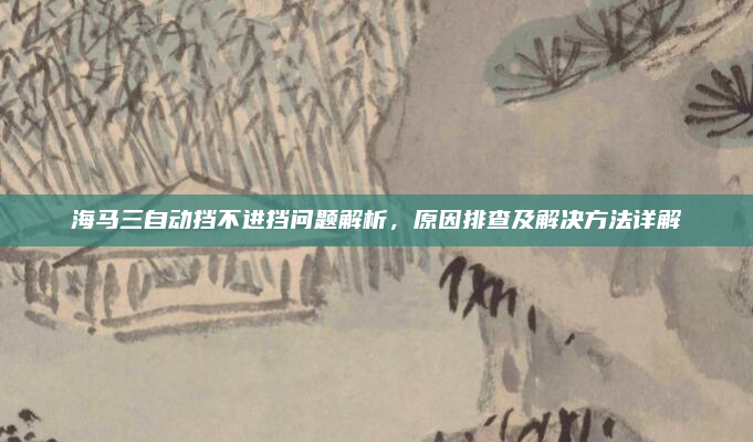 海马三自动挡不进挡问题解析，原因排查及解决方法详解
