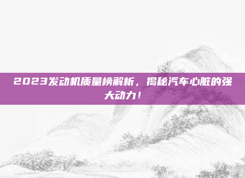 2023发动机质量榜解析，揭秘汽车心脏的强大动力！