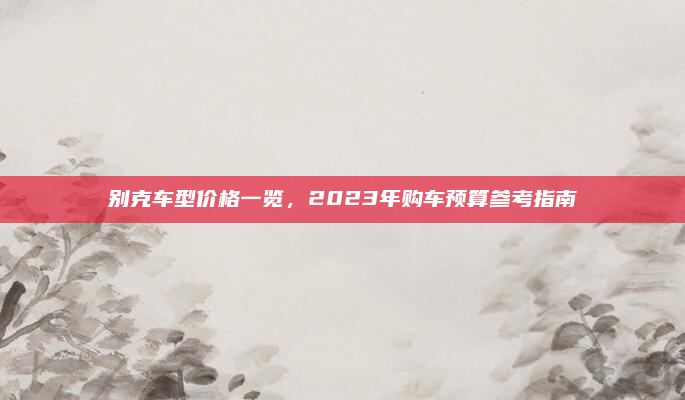 别克车型价格一览，2023年购车预算参考指南