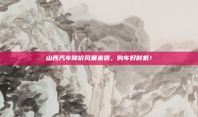 山西汽车降价风暴来袭，购车好时机！
