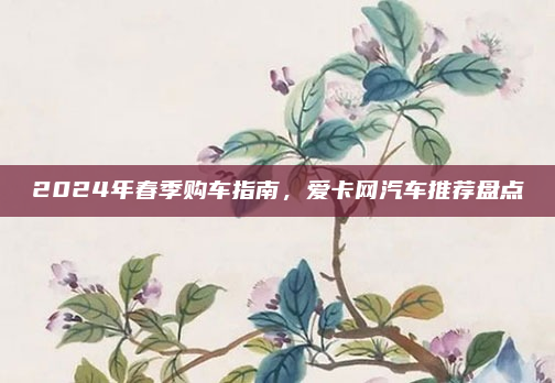 2024年春季购车指南，爱卡网汽车推荐盘点