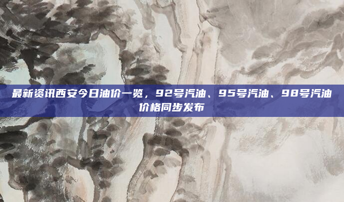 最新资讯西安今日油价一览，92号汽油、95号汽油、98号汽油价格同步发布