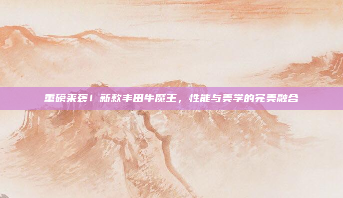 重磅来袭！新款丰田牛魔王，性能与美学的完美融合