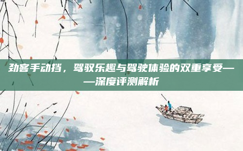 劲客手动挡，驾驭乐趣与驾驶体验的双重享受——深度评测解析