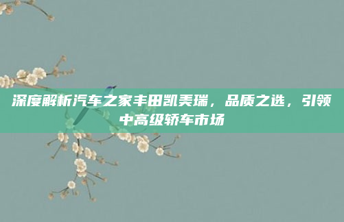 深度解析汽车之家丰田凯美瑞，品质之选，引领中高级轿车市场