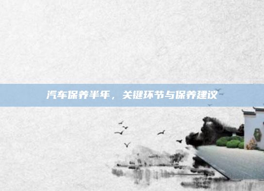 汽车保养半年，关键环节与保养建议