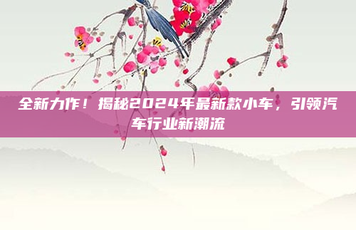 全新力作！揭秘2024年最新款小车，引领汽车行业新潮流