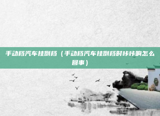 手动档汽车挂倒档（手动档汽车挂倒档时咔咔响怎么回事）
