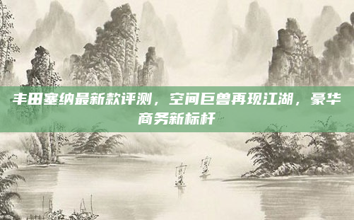 丰田塞纳最新款评测，空间巨兽再现江湖，豪华商务新标杆