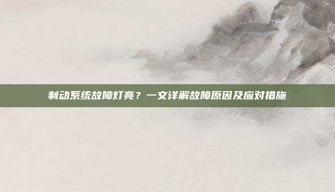制动系统故障灯亮？一文详解故障原因及应对措施