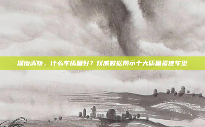 深度解析，什么车质量好？权威数据揭示十大质量最佳车型