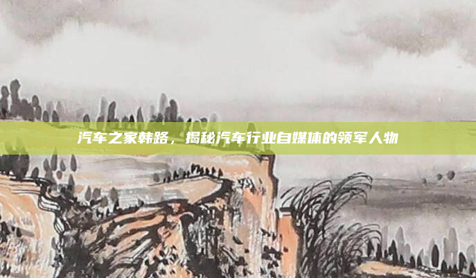 汽车之家韩路，揭秘汽车行业自媒体的领军人物