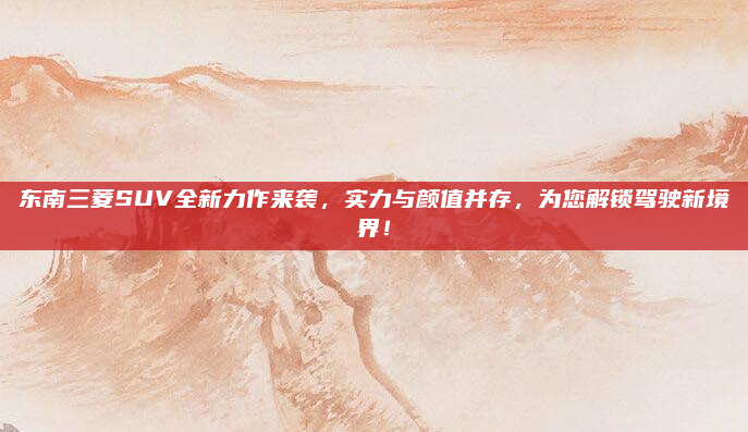 东南三菱SUV全新力作来袭,实力与颜值并存,为您解锁驾驶新境界!