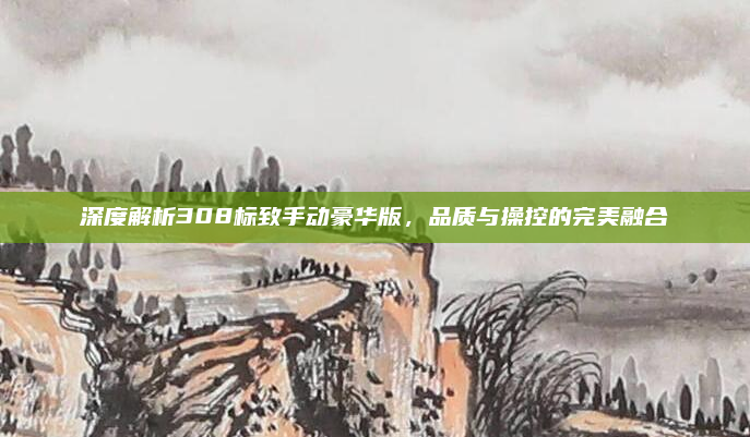 深度解析308标致手动豪华版，品质与操控的完美融合