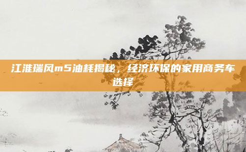 江淮瑞风m5油耗揭秘，经济环保的家用商务车选择