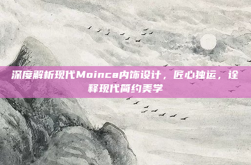 深度解析现代Moinca内饰设计，匠心独运，诠释现代简约美学