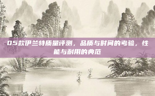 05款伊兰特质量评测，品质与时间的考验，性能与耐用的典范