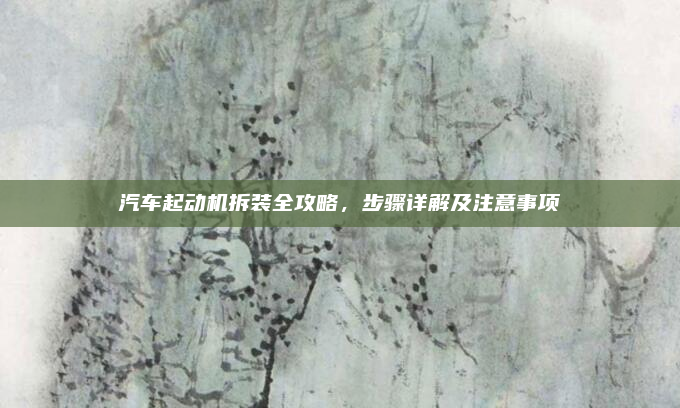 汽车起动机拆装全攻略，步骤详解及注意事项