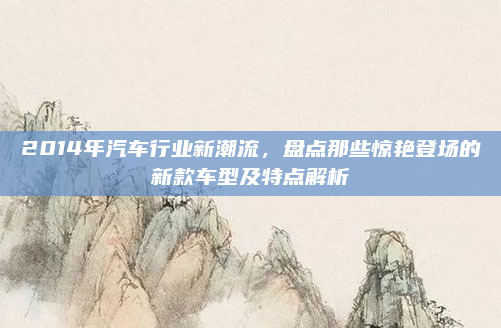 2014年汽车行业新潮流，盘点那些惊艳登场的新款车型及特点解析