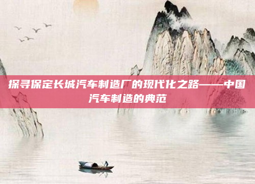探寻保定长城汽车制造厂的现代化之路——中国汽车制造的典范