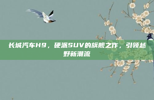 长城汽车H9，硬派SUV的旗舰之作，引领越野新潮流
