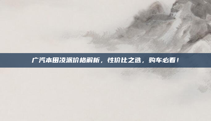 广汽本田凌派价格解析，性价比之选，购车必看！