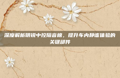 深度解析明锐中控隔音棉，提升车内静谧体验的关键部件
