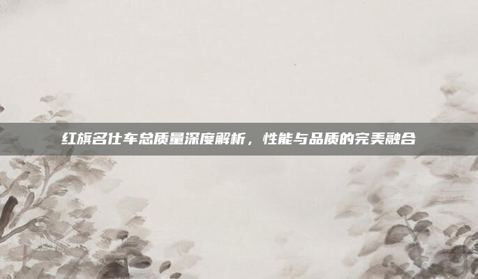 红旗名仕车总质量深度解析，性能与品质的完美融合