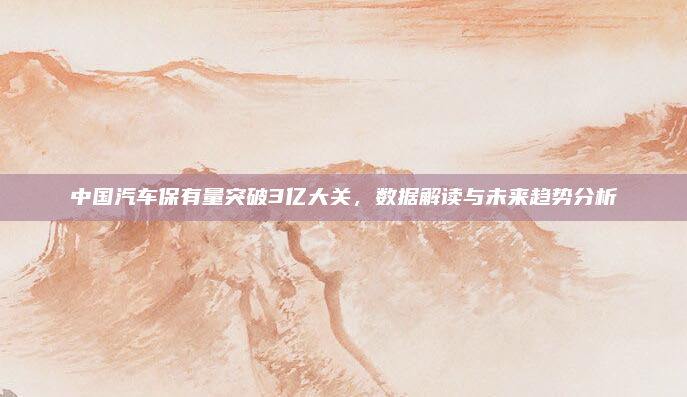 中国汽车保有量突破3亿大关,数据解读与未来趋势分析