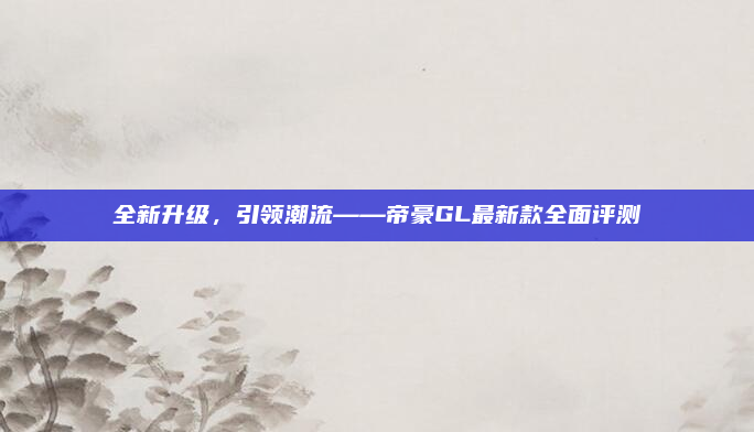 全新升级,引领潮流——帝豪GL最新款全面评测