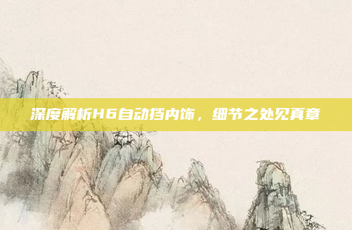 深度解析H6自动挡内饰，细节之处见真章