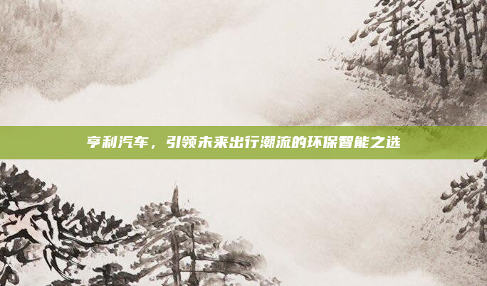 亨利汽车,引领未来出行潮流的环保智能之选