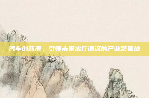 汽车创新港,引领未来出行潮流的产业聚集地