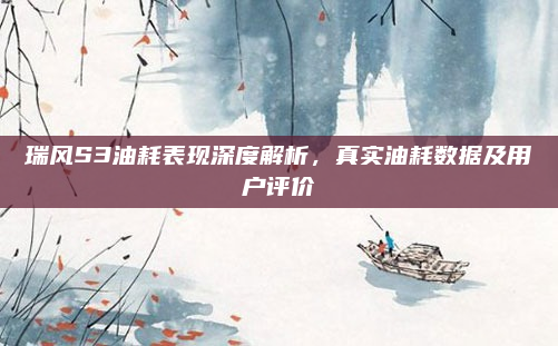 瑞风S3油耗表现深度解析，真实油耗数据及用户评价