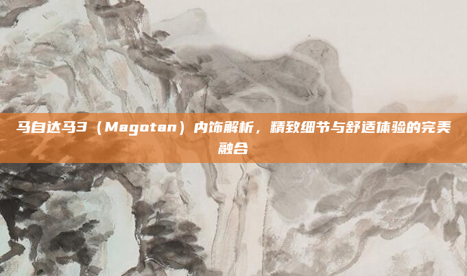 马自达马3（Magotan）内饰解析，精致细节与舒适体验的完美融合
