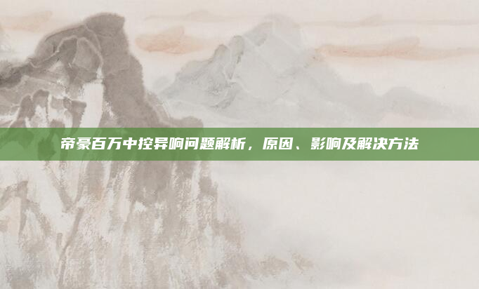 帝豪百万中控异响问题解析,原因、影响及解决方法