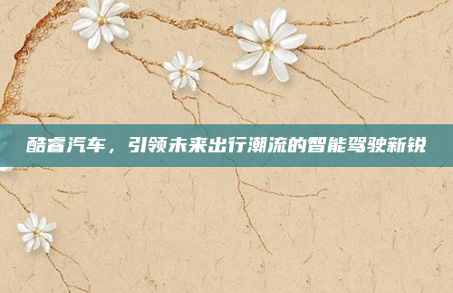 酷睿汽车,引领未来出行潮流的智能驾驶新锐