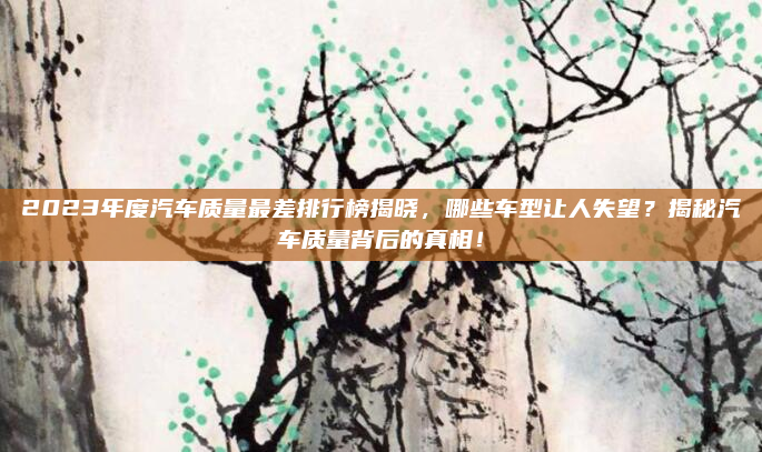 2023年度汽车质量最差排行榜揭晓，哪些车型让人失望？揭秘汽车质量背后的真相！