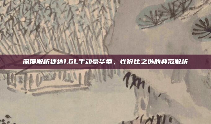 深度解析捷达1.6L手动豪华型,性价比之选的典范解析