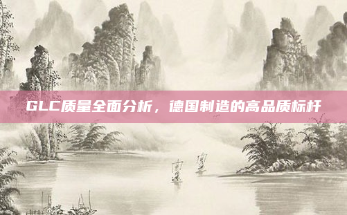 GLC质量全面分析，德国制造的高品质标杆